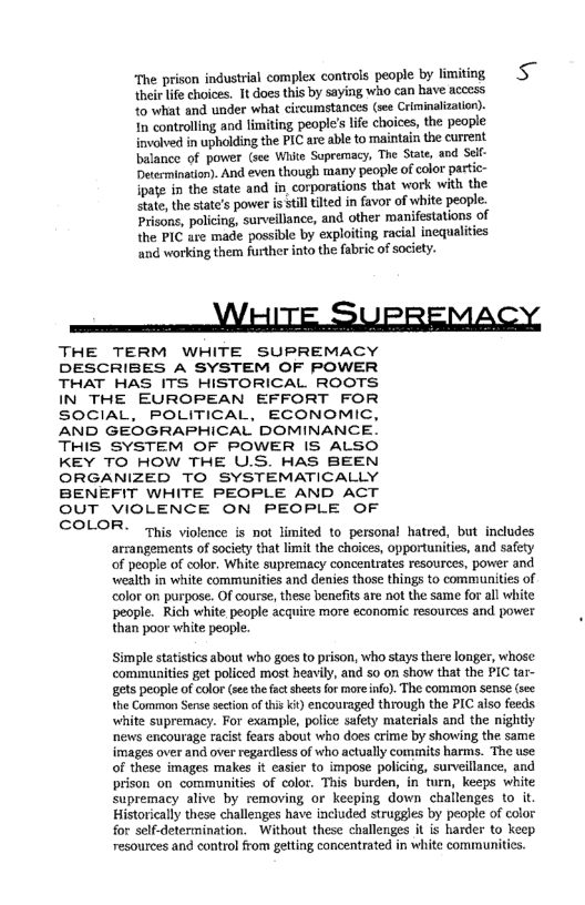 ‘The prison industrial complex controls people by limiting Ss
their life choices. Tt does this by saying who can have access
‘to what and under what circumstances (see Crlminaliztion).
In controlling and limiting people's life choices, the people
involved in upholding the PIC are able to maintain the current
balance of power (see White Sopremacy, The State, and Self
Determination). And even though many people of color partic-
ipate in the state and in corporations that work with the
state, the state's power is still tilted in favor of white people.
Prisons, policing, surveillance, and other manifestations of,
the PIC are made possible by exploiting racial inequalities
‘and working them further into the fabric of society.

aoe VETS SUPREMACY,

THE TERM WHITE SUPREMACY
DESCRIBES A SYSTEM OF POWER
THAT HAS ITS HISTORICAL ROOTS,
IN THE EUROPEAN EFFORT FOR
SOCIAL, POLITICAL, ECONOMIC,
AND GEOGRAPHICAL DOMINANCE.
THIS SYSTEM OF POWER IS ALSO
KEY TO HOW THE U.S. HAS BEEN
ORGANIZED TO SYSTEMATICALLY
BENEFIT WHITE PEOPLE AND ACT
OUT VIOLENCE ON PEOPLE OF
COLOR.

 

‘This violence is not limited to personal hatred, but includes
arrangements of society that limit the choices, opportunities, and safety
‘of people of color. White supremacy concentrates resources, power and
wealth in white communities and denies those things to communities of
color on purpose. Of course, these benefits are not the same for all white
people. Rich white people acquire more economic resources and power
than poor white people.

Simple statistics about who goes to prison, who stays there longer, whose
communities get policed most heavily, and so on show that the PIC tar-
sets people of color (see the factsheets for more inf). The common sense (see
the Common Sense section of this kt) encouraged through the PIC also feeds
white supremacy. For example, police safety materials and the nightiy
news encourage racist fears about who does crime by showing the same
images over and over regardless of who actually commits harms. The use
of these images makes it easier to impose policing, surveillance, and
prison on communities of colot. This burden, in turn, keeps white
supremacy alive by removing or keeping down chaltenges to it,
Historically these challenges have included struggles by people of color
for self-determination. Without these challenges it is harder to Keep
resources and control from getting concentrated in white communities

 
